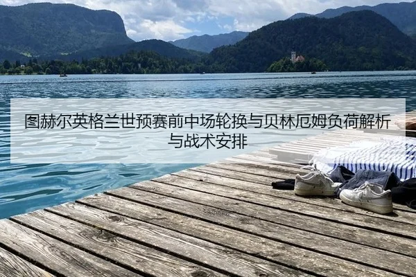 图赫尔英格兰世预赛前中场轮换与贝林厄姆负荷解析与战术安排