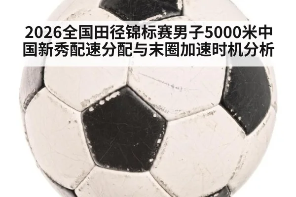 2026全国田径锦标赛男子5000米中国新秀配速分配与末圈加速时机分析